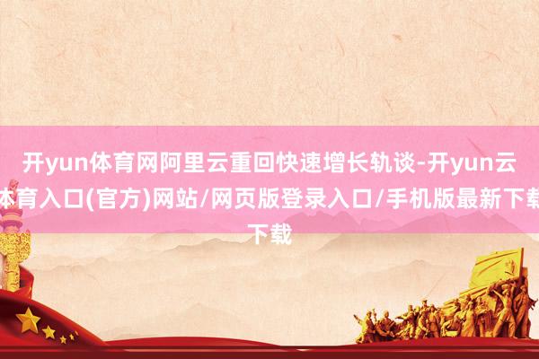 开yun体育网阿里云重回快速增长轨谈-开yun云体育入口(官方)网站/网页版登录入口/手机版最新下载