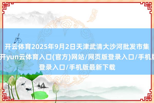 开云体育2025年9月2日天津武清大沙河批发市集价钱行情-开yun云体育入口(官方)网站/网页版登录入口/手机版最新下载