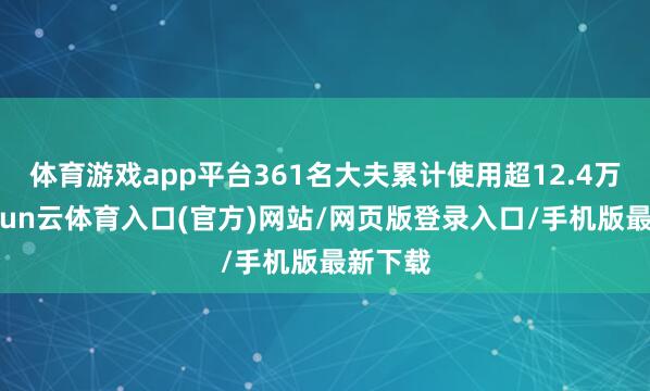 体育游戏app平台361名大夫累计使用超12.4万次-开yun云体育入口(官方)网站/网页版登录入口/手机版最新下载