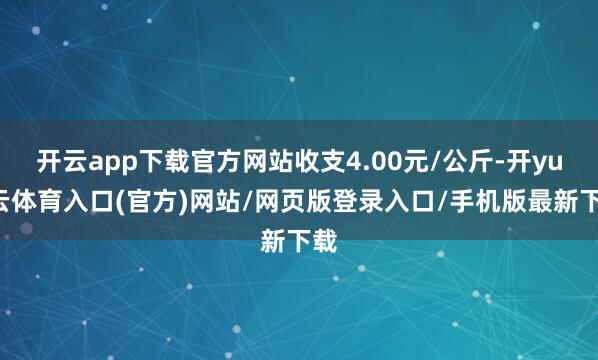 开云app下载官方网站收支4.00元/公斤-开yun云体育入口(官方)网站/网页版登录入口/手机版最新下载