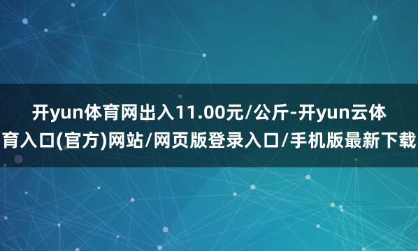 开yun体育网出入11.00元/公斤-开yun云体育入口(官方)网站/网页版登录入口/手机版最新下载