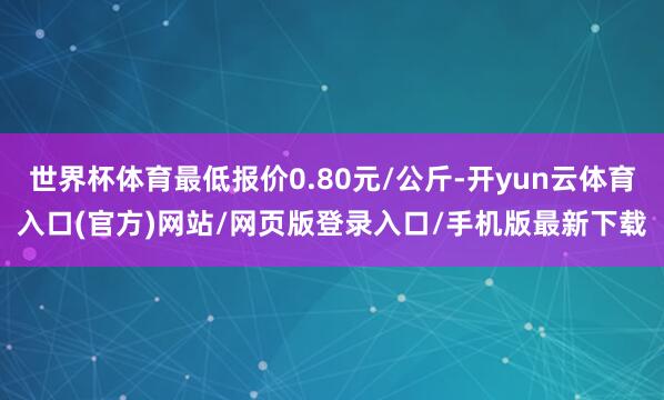 世界杯体育最低报价0.80元/公斤-开yun云体育入口(官方)网站/网页版登录入口/手机版最新下载