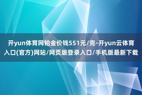 开yun体育网铂金价钱551元/克-开yun云体育入口(官方)网站/网页版登录入口/手机版最新下载
