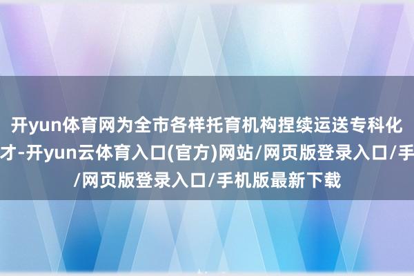 开yun体育网为全市各样托育机构捏续运送专科化保教东说念主才-开yun云体育入口(官方)网站/网页版登录入口/手机版最新下载