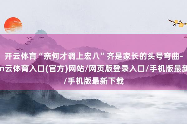 开云体育“奈何才调上宏八”齐是家长的头号弯曲-开yun云体育入口(官方)网站/网页版登录入口/手机版最新下载