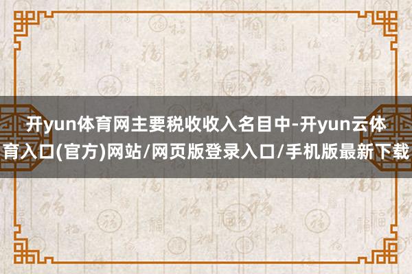 开yun体育网　　主要税收收入名目中-开yun云体育入口(官方)网站/网页版登录入口/手机版最新下载