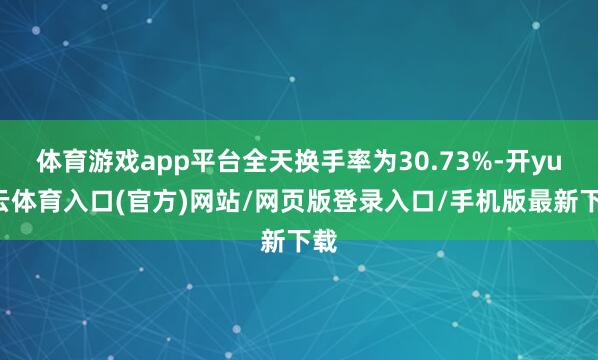 体育游戏app平台全天换手率为30.73%-开yun云体育入口(官方)网站/网页版登录入口/手机版最新下载