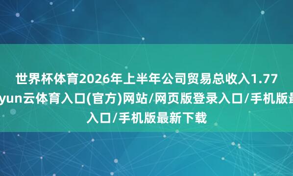 世界杯体育2026年上半年公司贸易总收入1.77亿元-开yun云体育入口(官方)网站/网页版登录入口/手机版最新下载