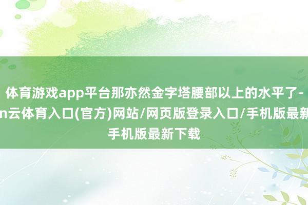 体育游戏app平台那亦然金字塔腰部以上的水平了-开yun云体育入口(官方)网站/网页版登录入口/手机版最新下载