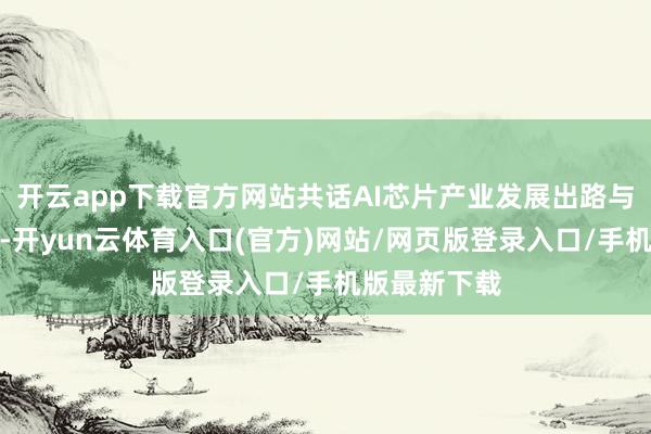 开云app下载官方网站共话AI芯片产业发展出路与落地之说念-开yun云体育入口(官方)网站/网页版登录入口/手机版最新下载