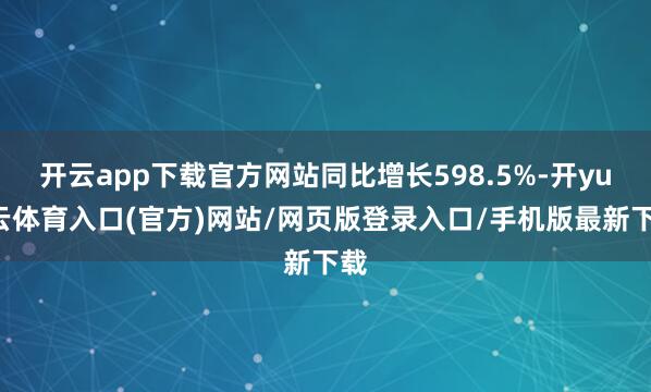 开云app下载官方网站同比增长598.5%-开yun云体育入口(官方)网站/网页版登录入口/手机版最新下载