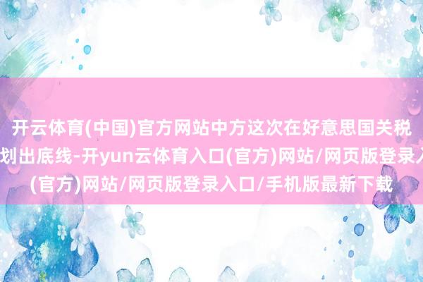 开云体育(中国)官方网站中方这次在好意思国关税尚未落地之际便提前划出底线-开yun云体育入口(官方)网站/网页版登录入口/手机版最新下载