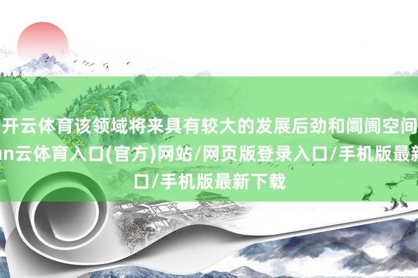 开云体育该领域将来具有较大的发展后劲和阛阓空间-开yun云体育入口(官方)网站/网页版登录入口/手机版最新下载