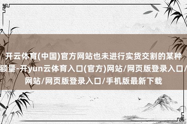 开云体育(中国)官方网站也未进行实货交割的某种商品期货合约总额量-开yun云体育入口(官方)网站/网页版登录入口/手机版最新下载