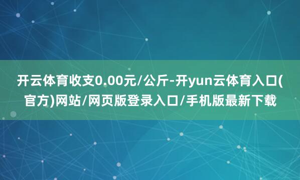 开云体育收支0.00元/公斤-开yun云体育入口(官方)网站/网页版登录入口/手机版最新下载