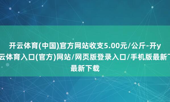 开云体育(中国)官方网站收支5.00元/公斤-开yun云体育入口(官方)网站/网页版登录入口/手机版最新下载