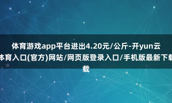 体育游戏app平台进出4.20元/公斤-开yun云体育入口(官方)网站/网页版登录入口/手机版最新下载