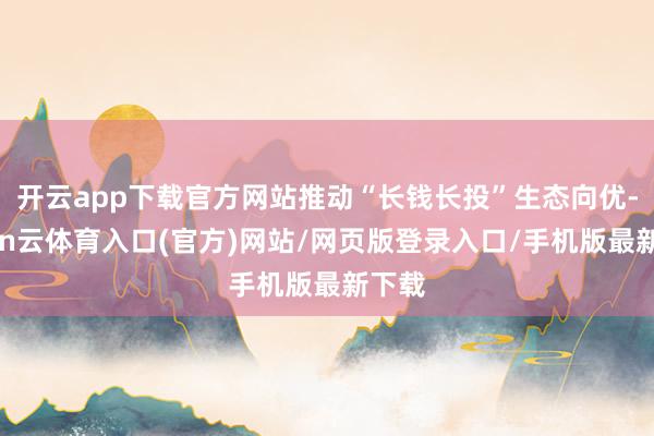 开云app下载官方网站推动“长钱长投”生态向优-开yun云体育入口(官方)网站/网页版登录入口/手机版最新下载