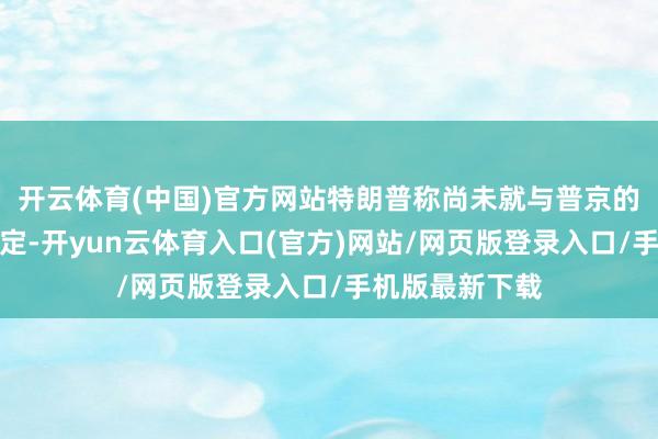 开云体育(中国)官方网站特朗普称尚未就与普京的会晤作念出决定-开yun云体育入口(官方)网站/网页版登录入口/手机版最新下载