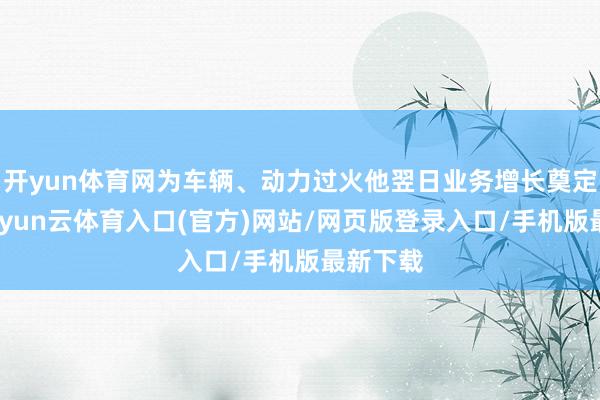 开yun体育网为车辆、动力过火他翌日业务增长奠定基础-开yun云体育入口(官方)网站/网页版登录入口/手机版最新下载