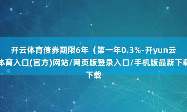 开云体育债券期限6年(第一年0.3%-开yun云体育入口(官方)网站/网页版登录入口/手机版最新下载
