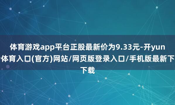 体育游戏app平台正股最新价为9.33元-开yun云体育入口(官方)网站/网页版登录入口/手机版最新下载