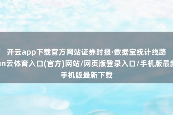 开云app下载官方网站　　证券时报·数据宝统计线路-开yun云体育入口(官方)网站/网页版登录入口/手机版最新下载