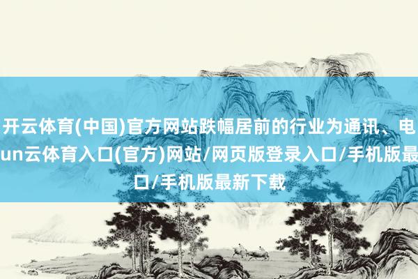 开云体育(中国)官方网站跌幅居前的行业为通讯、电子-开yun云体育入口(官方)网站/网页版登录入口/手机版最新下载
