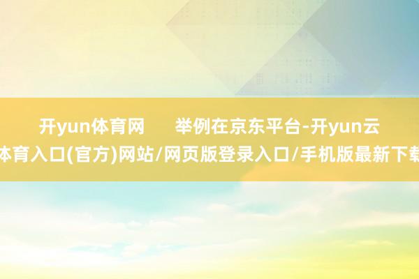 开yun体育网      举例在京东平台-开yun云体育入口(官方)网站/网页版登录入口/手机版最新下载