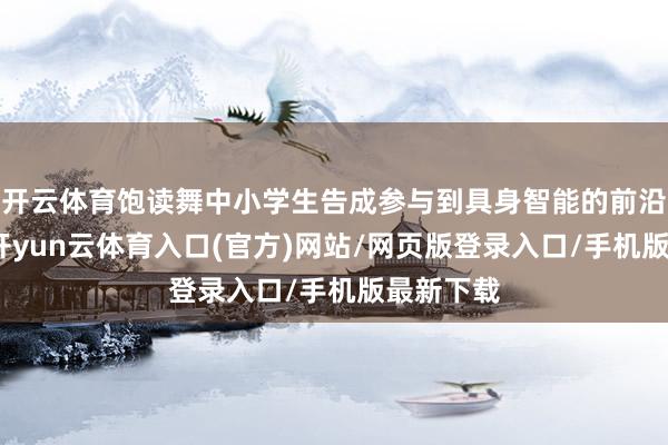 开云体育饱读舞中小学生告成参与到具身智能的前沿探索中-开yun云体育入口(官方)网站/网页版登录入口/手机版最新下载