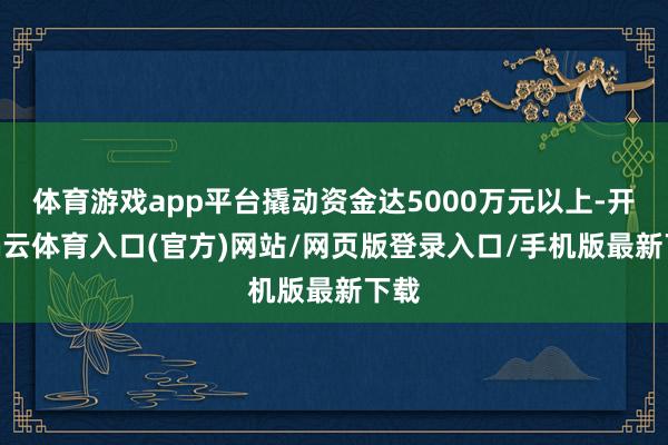 体育游戏app平台撬动资金达5000万元以上-开yun云体育入口(官方)网站/网页版登录入口/手机版最新下载