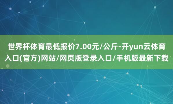 世界杯体育最低报价7.00元/公斤-开yun云体育入口(官方)网站/网页版登录入口/手机版最新下载