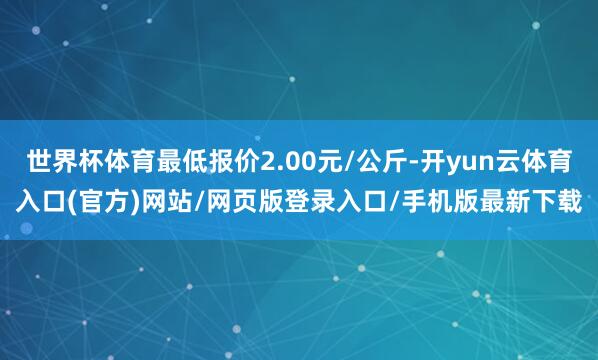 世界杯体育最低报价2.00元/公斤-开yun云体育入口(官方)网站/网页版登录入口/手机版最新下载