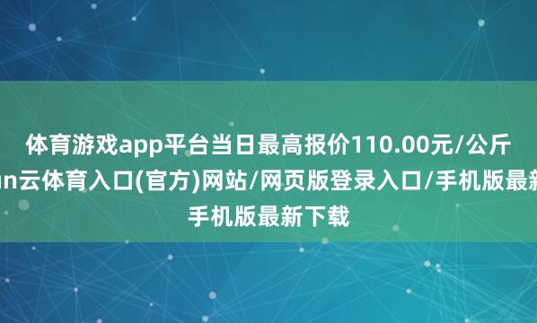 体育游戏app平台当日最高报价110.00元/公斤-开yun云体育入口(官方)网站/网页版登录入口/手机版最新下载
