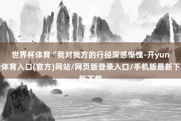 世界杯体育　　“我对我方的行径深感惭愧-开yun云体育入口(官方)网站/网页版登录入口/手机版最新下载