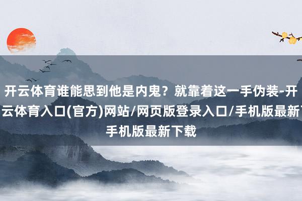 开云体育谁能思到他是内鬼?就靠着这一手伪装-开yun云体育入口(官方)网站/网页版登录入口/手机版最新下载