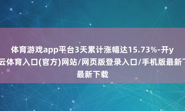 体育游戏app平台3天累计涨幅达15.73%-开yun云体育入口(官方)网站/网页版登录入口/手机版最新下载