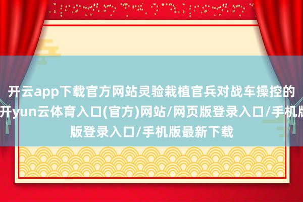 开云app下载官方网站灵验栽植官兵对战车操控的纯熟进程-开yun云体育入口(官方)网站/网页版登录入口/手机版最新下载