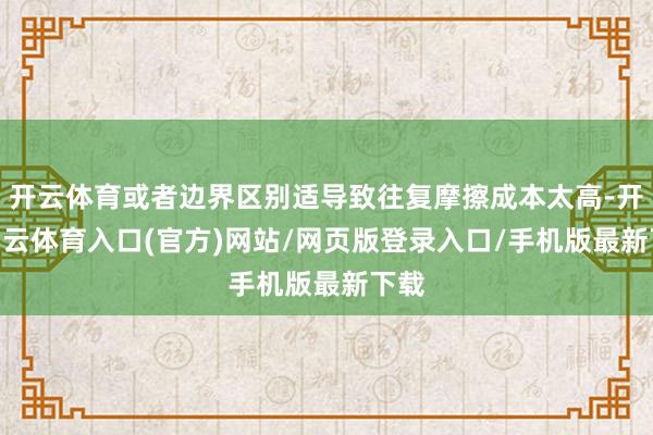 开云体育或者边界区别适导致往复摩擦成本太高-开yun云体育入口(官方)网站/网页版登录入口/手机版最新下载