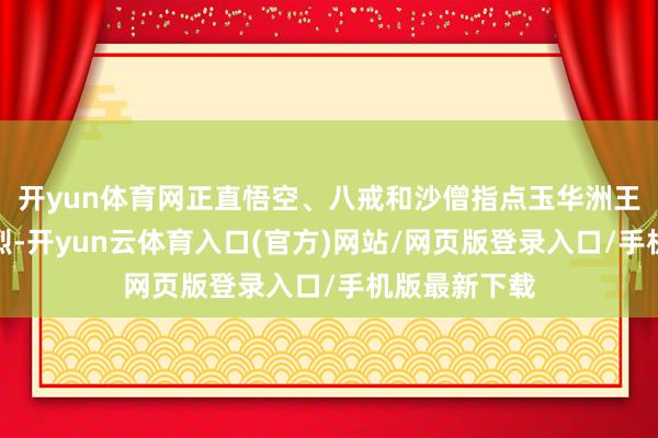 开yun体育网正直悟空、八戒和沙僧指点玉华洲王子们打得强烈-开yun云体育入口(官方)网站/网页版登录入口/手机版最新下载
