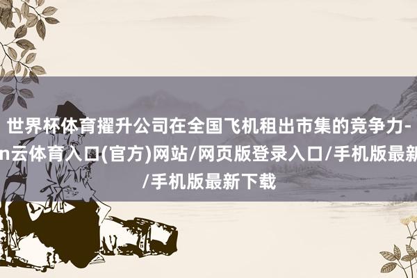 世界杯体育擢升公司在全国飞机租出市集的竞争力-开yun云体育入口(官方)网站/网页版登录入口/手机版最新下载
