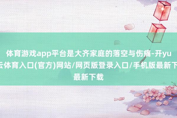 体育游戏app平台是大齐家庭的落空与伤痛-开yun云体育入口(官方)网站/网页版登录入口/手机版最新下载