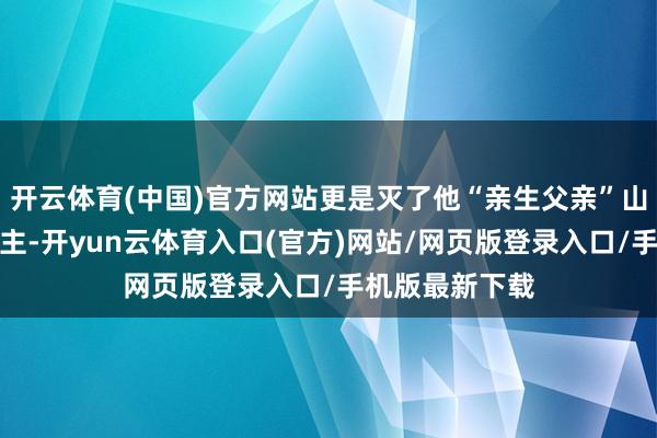 开云体育(中国)官方网站更是灭了他“亲生父亲”山河的仇东说念主-开yun云体育入口(官方)网站/网页版登录入口/手机版最新下载