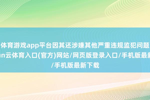 体育游戏app平台因其还涉嫌其他严重违规监犯问题-开yun云体育入口(官方)网站/网页版登录入口/手机版最新下载