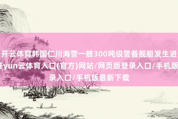 开云体育韩国仁川海警一艘300吨级警备舰艇发生进水事故-开yun云体育入口(官方)网站/网页版登录入口/手机版最新下载