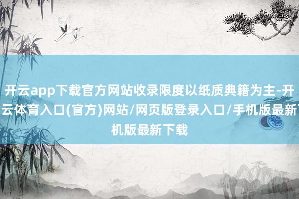 开云app下载官方网站收录限度以纸质典籍为主-开yun云体育入口(官方)网站/网页版登录入口/手机版最新下载
