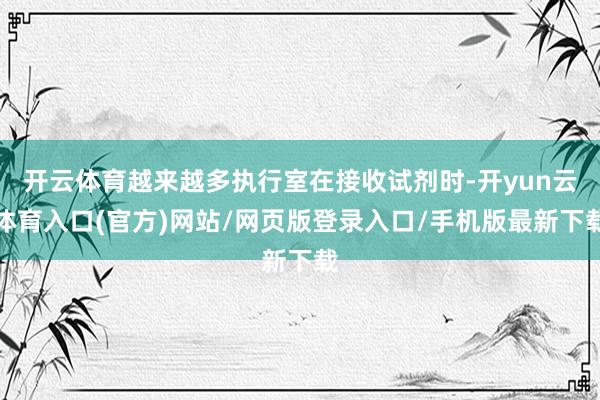开云体育越来越多执行室在接收试剂时-开yun云体育入口(官方)网站/网页版登录入口/手机版最新下载