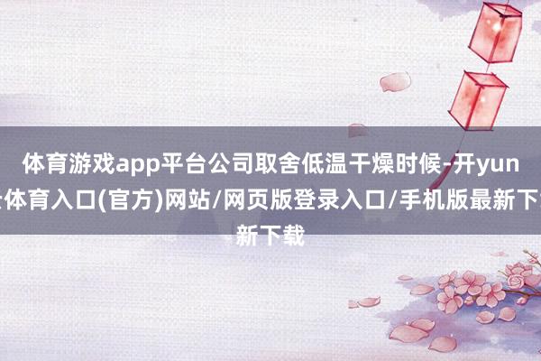 体育游戏app平台公司取舍低温干燥时候-开yun云体育入口(官方)网站/网页版登录入口/手机版最新下载