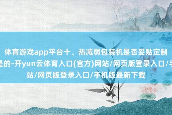 体育游戏app平台十、热减弱包装机是否妥贴定制化包装？答：是的-开yun云体育入口(官方)网站/网页版登录入口/手机版最新下载