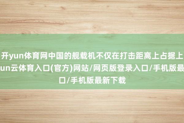 开yun体育网中国的舰载机不仅在打击距离上占据上风-开yun云体育入口(官方)网站/网页版登录入口/手机版最新下载